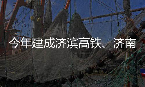 南机高铁工场二今年建成济滨济期完